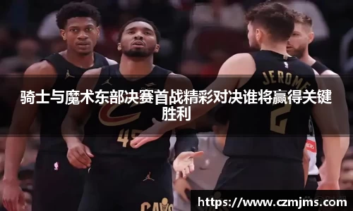 骑士与魔术东部决赛首战精彩对决谁将赢得关键胜利